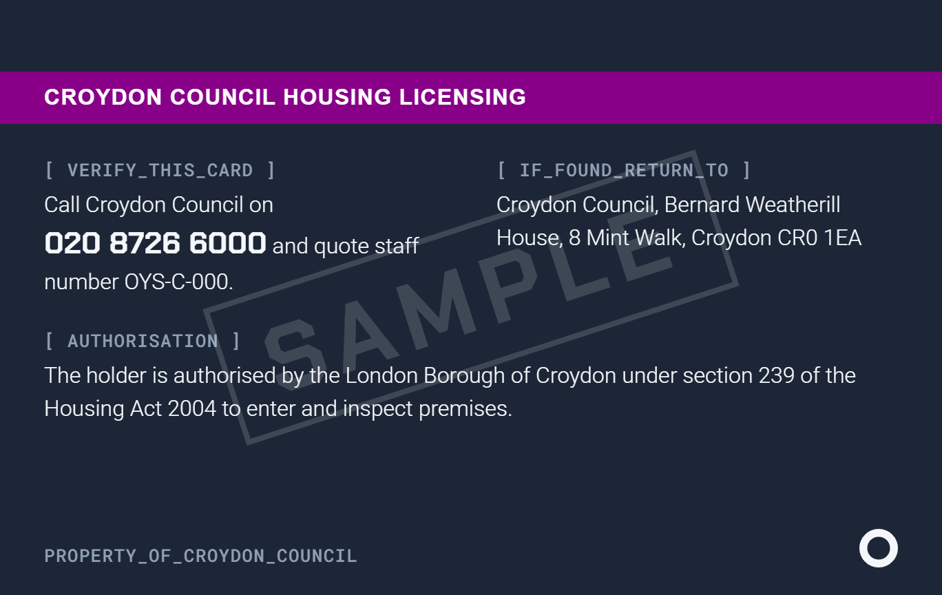 Sample badge, back: Croydon Council Housing Licensing. To verify the card, call Croydon Council on 020 8726 6000 and quote the staff number. If found, return to Croydon Council, Bernard Weatherill House, 8 Mint Walk, Croydon CR0 1EA. The holder is authorised by the London Borough of Croydon under section 239 of the Housing Act 2004 to enter and inspect premises
